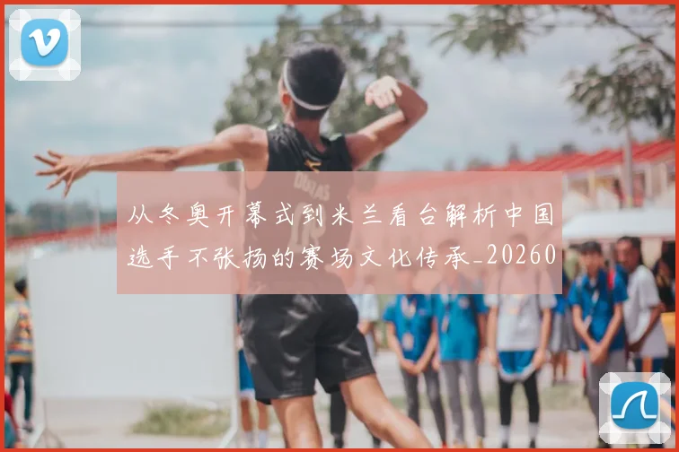 从冬奥开幕式到米兰看台解析中国选手不张扬的赛场文化传承_20260213232822