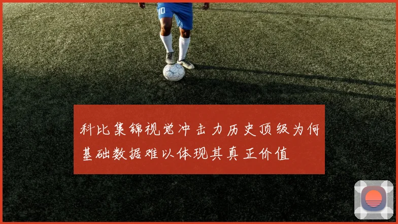 科比集锦视觉冲击力历史顶级为何基础数据难以体现其真正价值