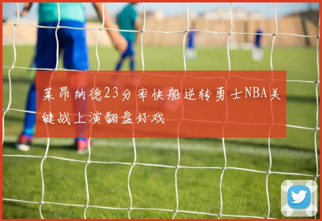 莱昂纳德23分率快船逆转勇士NBA关键战上演翻盘好戏