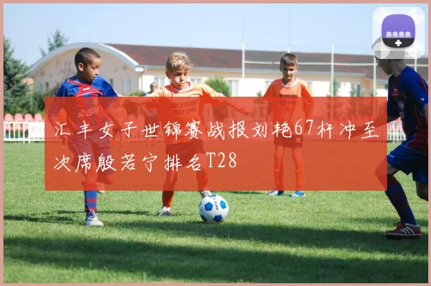 汇丰女子世锦赛战报刘艳67杆冲至次席殷若宁排名T28