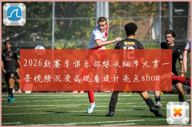 2026新赛季俱乐部球衣细节大赏一条视频沉浸式观看设计亮点show