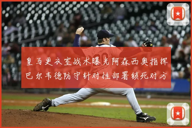 皇马更衣室战术曝光阿森西奥指挥巴尔韦德防守针对性部署锁死对方左路接球