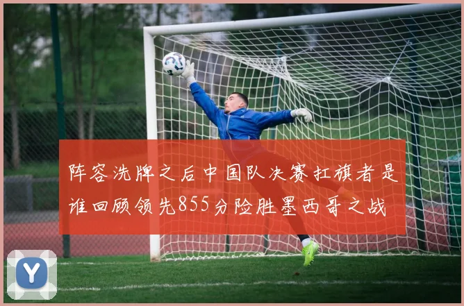 阵容洗牌之后中国队决赛扛旗者是谁回顾领先855分险胜墨西哥之战