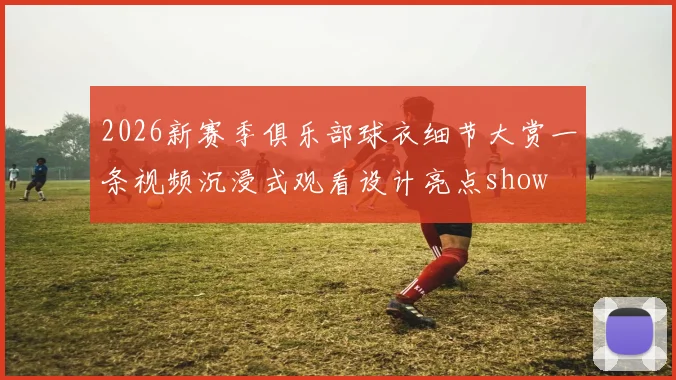 2026新赛季俱乐部球衣细节大赏一条视频沉浸式观看设计亮点show